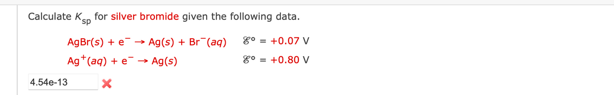 Calculate K for silver bromide given the following data.
sp
AgBr(s) + e → ► Ag(s) + Br¯(aq) 8° +0.07 V
Ag+ (aq) + e
Ag(s)
8° = +0.80 V
X
4.54e-13