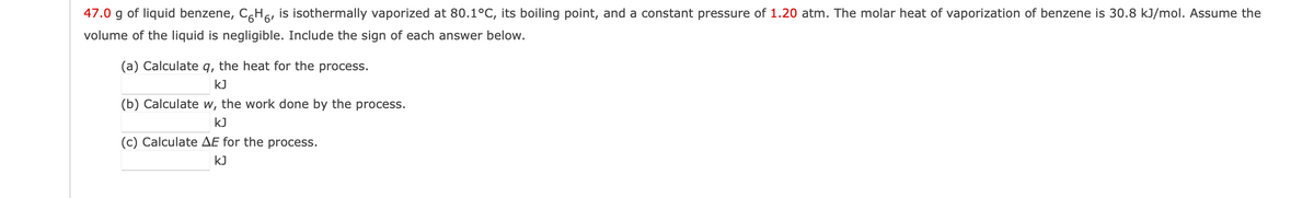 47.0 g of liquid benzene, CH´, is isothermally vaporized at 80.1°C, its boiling point, and a constant pressure of 1.20 atm. The molar heat of vaporization of benzene is 30.8 kJ/mol. Assume the
volume of the liquid is negligible. Include the sign of each answer below.
(a) Calculate q, the heat for the process.
KJ
(b) Calculate w, the work done by the process.
kJ
(c) Calculate AE for the process.
KJ