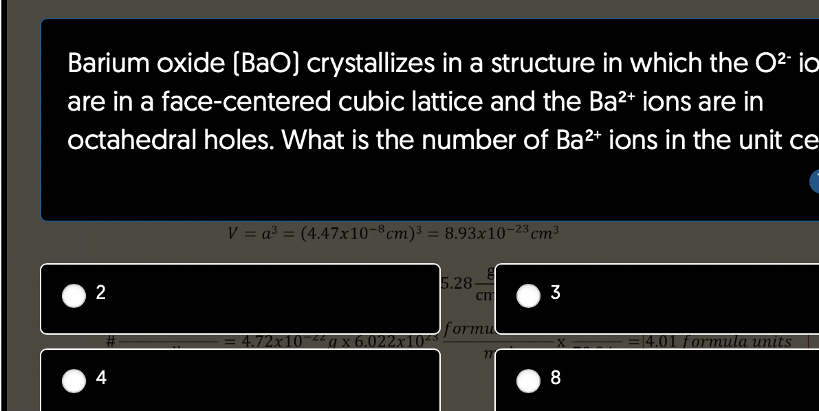 Barium oxide (BaO] crystallizes in a structure in which the O² io
are in a face-centered cubic lattice and the Ba²+ ions are in
octahedral holes. What is the number of Ba²+ ions in the unit ce
2
V = a³ = (4.47x10-8cm)³ = 8.93x10-23 cm³
4.72x10¯
5.28
g
cm
formul
3
8
= 4.01 formula units