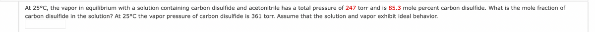 At 25°C, the vapor in equilibrium with a solution containing carbon disulfide and acetonitrile has a total pressure of 247 torr and is 85.3 mole percent carbon disulfide. What is the mole fraction of
carbon disulfide in the solution? At 25°C the vapor pressure of carbon disulfide is 361 torr. Assume that the solution and vapor exhibit ideal behavior.