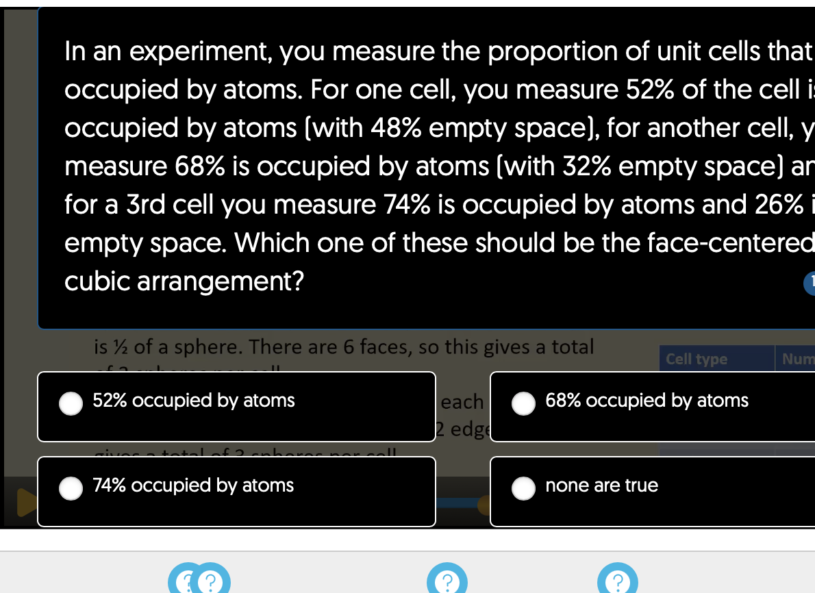 In an experiment, you measure the proportion of unit cells that
occupied by atoms. For one cell, you measure 52% of the cell i
occupied by atoms (with 48% empty space), for another cell, y
measure 68% is occupied by atoms (with 32% empty space) ar
for a 3rd cell you measure 74% is occupied by atoms and 26% i
empty space. Which one of these should be the face-centered
cubic arrangement?
is ½ of a sphere. There are 6 faces, so this gives a total
each
2 edge
52% occupied by atoms
74% occupied by atoms
&
C.
Cell type
68% occupied by atoms
none are true
Num