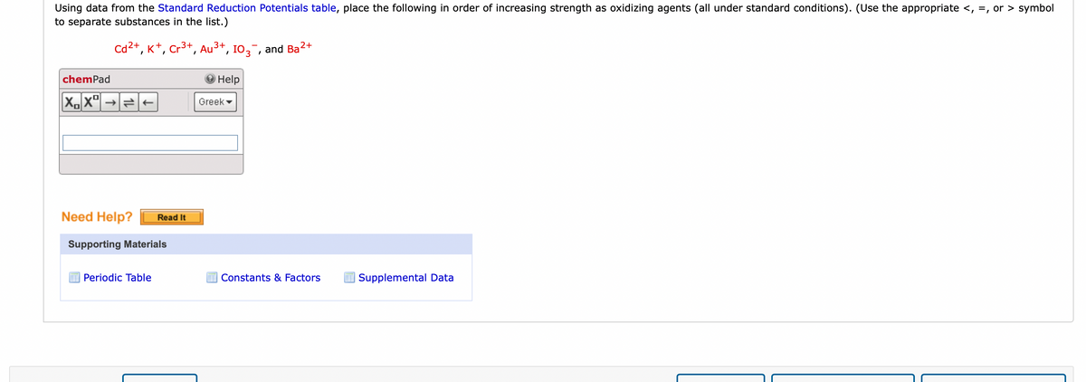 Using data from the Standard Reduction Potentials table, place the following in order of increasing strength as oxidizing agents (all under standard conditions). (Use the appropriate <, =, or > symbol
to separate substances in the list.)
chemPad
2+
Cd²+, K+, Cr³+, Au³+, 103¯¯, and Ba
2+
XX→→
Need Help? Read It
Supporting Materials
Periodic Table
Help
Greek
Constants & Factors
Supplemental Data