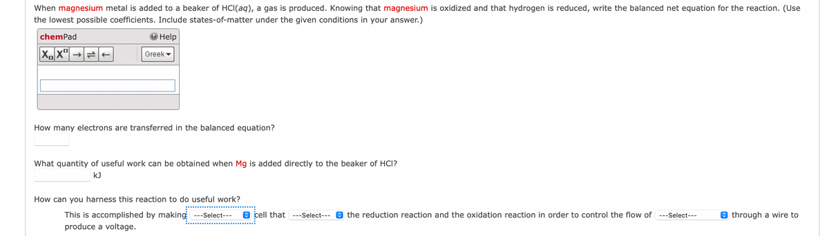 When magnesium metal is added to a beaker of HCl(aq), a gas is produced. Knowing that magnesium is oxidized and that hydrogen is reduced, write the balanced net equation for the reaction. (Use
the lowest possible coefficients. Include states-of-matter under the given conditions in your answer.)
Help
chemPad
XXº
→
Greek
How many electrons are transferred in the balanced equation?
What quantity of useful work can be obtained when Mg is added directly to the beaker of HCI?
kJ
How can you harness this reaction to do useful work?
This is accomplished by making ---Select---
produce a voltage.
cell that ---Select--- the reduction reaction and the oxidation reaction in order to control the flow of ---Select---
through a wire to