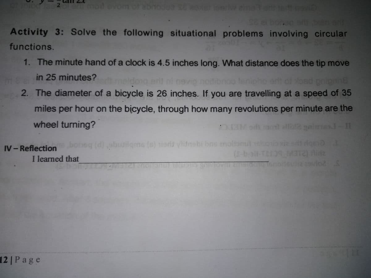 hod evom of
st loerw ahmator te
en onl
Activity 3: Solve the following situational problems involving circular
ei boned
501
functions.
1. The minute hand of a clock is 4.5 inches long. What distance does the tip move
in 25 minutes?
eb meldong eri)
bnoo Isnipho ert of Yosd pnionin
2. The diameter of a bicycle is 26 inches. If you are travelling at a speed of 35
miles per hour on the bicycle, through how many revolutions per minute are the
wheel turning?
ETC
M oh od ell2 gaimes-II
टान ्ा
(d)
abud t 1sluosio xie srif dgeo
lgms (s) tiers ylitnsbi bns enoitonu
IV- Reflection
(1-ball-TLI9_M3
ovAtEmstdog Tenoiteua svlo2
I learned that
12 | Page
