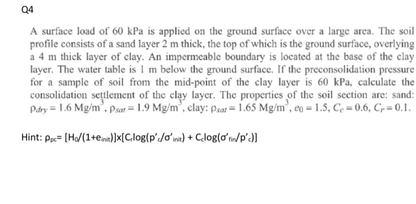 Q4
A surface load of 60 kPa is applied on the ground surface over a large area. The soil
profile consists of a sand layer 2 m thick, the top of which is the ground surface, overlying
a 4 m thick layer of clay. An impermeable boundary is located at the base of the clay
layer. The water table is 1 m below the ground surface. If the preconsolidation pressure
for a sample of soil from the mid-point of the clay layer is 60 kPa, calculate the
consolidation sețtlement of the clay layer. The properties of the soil section are: sand:
Pdry = 1.6 Mg/m", Psat = 1.9 Mg/m°, clay: psat= 1.65 Mg/m³, eo = 1.5, Ce = 0.6, C,= 0.1.
Hint: Ppc= [Ho/(1+einit)]x[C,log(p'/ơʻinit) + Clog(oʻfin/p')]
