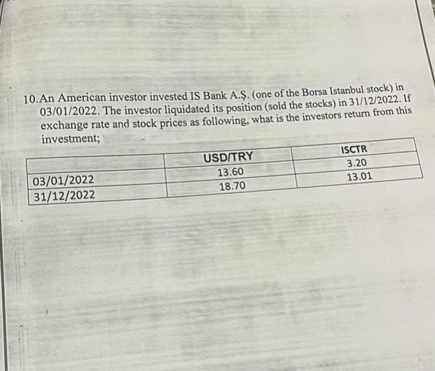 10. An American investor invested IS Bank A.Ş. (one of the Borsa Istanbul stock) in
03/01/2022. The investor liquidated its position (sold the stocks) in 31/12/2022. If
exchange rate and stock prices as following, what is the investors return from this
investment;
03/01/2022
31/12/2022
USD/TRY
13.60
18.70
ISCTR
3.20
13.01