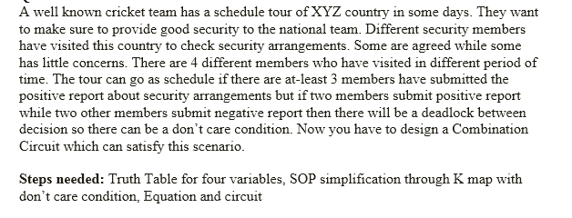 A well known cricket team has a schedule tour of XYZ country in some days. They want
to make sure to provide good security to the national team. Different security members
have visited this country to check security arrangements. Some are agreed while some
has little concerns. There are 4 different members who have visited in different period of
time. The tour can go as schedule if there are at-least 3 members have submitted the
positive report about security arrangements but if two members submit positive report
while two other members submit negative report then there will be a deadlock between
decision so there can be a don't care condition. Now you have to design a Combination
Circuit which can satisfy this scenario.
Steps needed: Truth Table for four variables, SOP simplification through K map with
don't care condition, Equation and circuit
