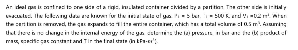 An ideal gas is confined to one side of a rigid, insulated container divided by a partition. The other side is initially
500 K, and V1 =0.2 m³. When
the partition is removed, the gas expands to fill the entire container, which has a total volume of 0.5 m³. Assuming
evacuated. The following data are known for the initial state of gas: P1 =
5 bar, T1
%3D
that there is no change in the internal energy of the gas, determine the (a) pressure, in bar and the (b) product of
mass, specific gas constant and T in the final state (in kPa-m³).
