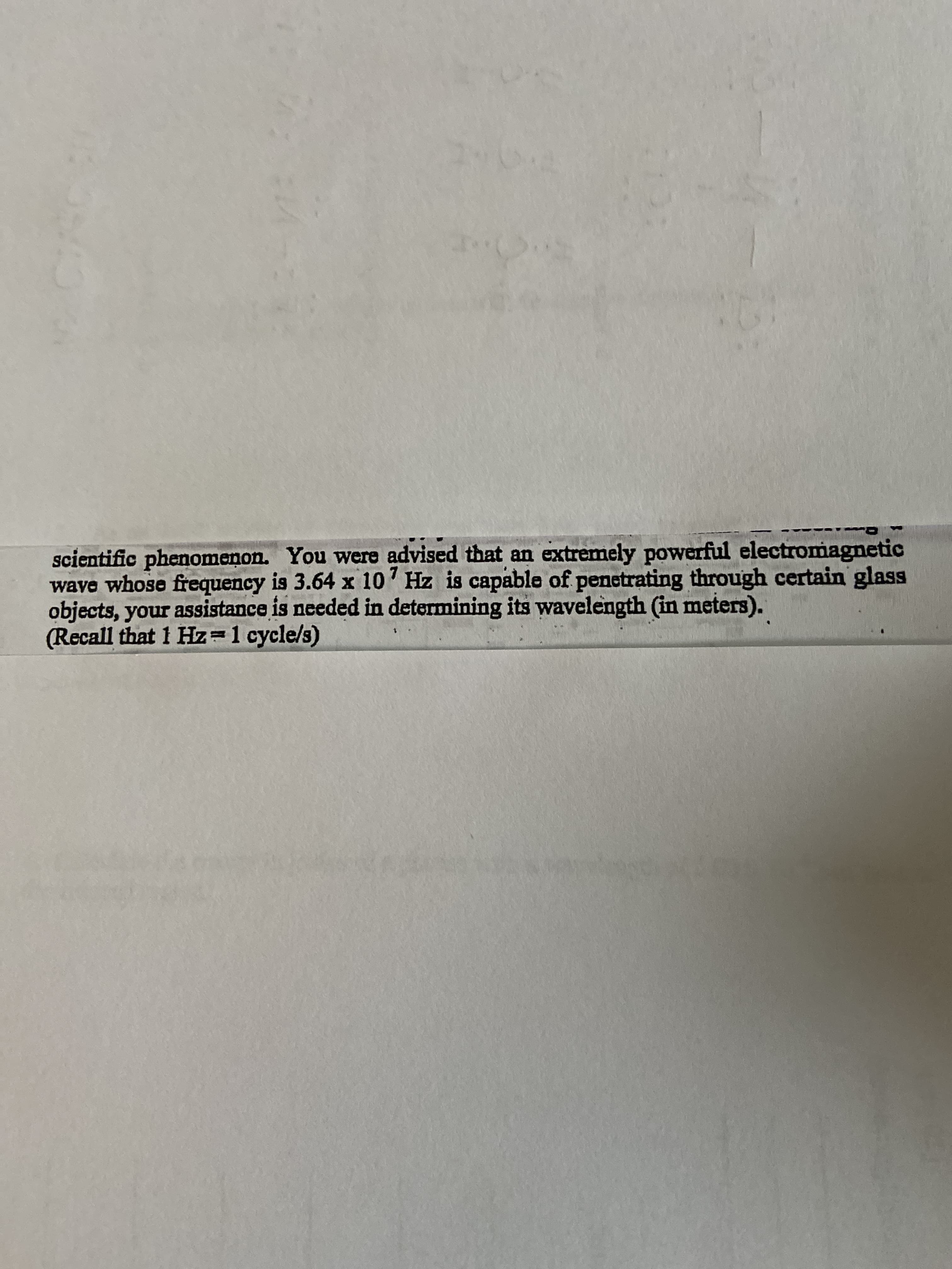 scientific phenomenon. You were advised that an extremely powerful electromagnetic
wave whose frequency is 3.64 x 10' Hz is capable of penetrating through certain glass
objects, your assistance is needed in determining its wavelength (in meters).
(Recall that 1 Hz=1 cycle/s)
