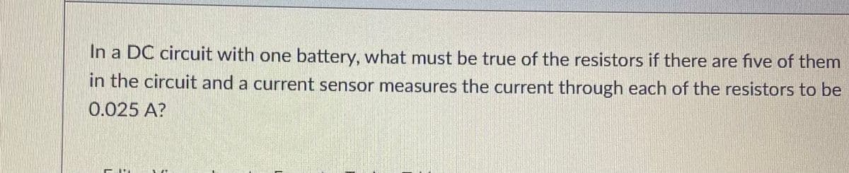 In a DC circuit with one battery, what must be true of the resistors if there are five of them
in the circuit and a current sensor measures the current through each of the resistors to be
0.025 A?
