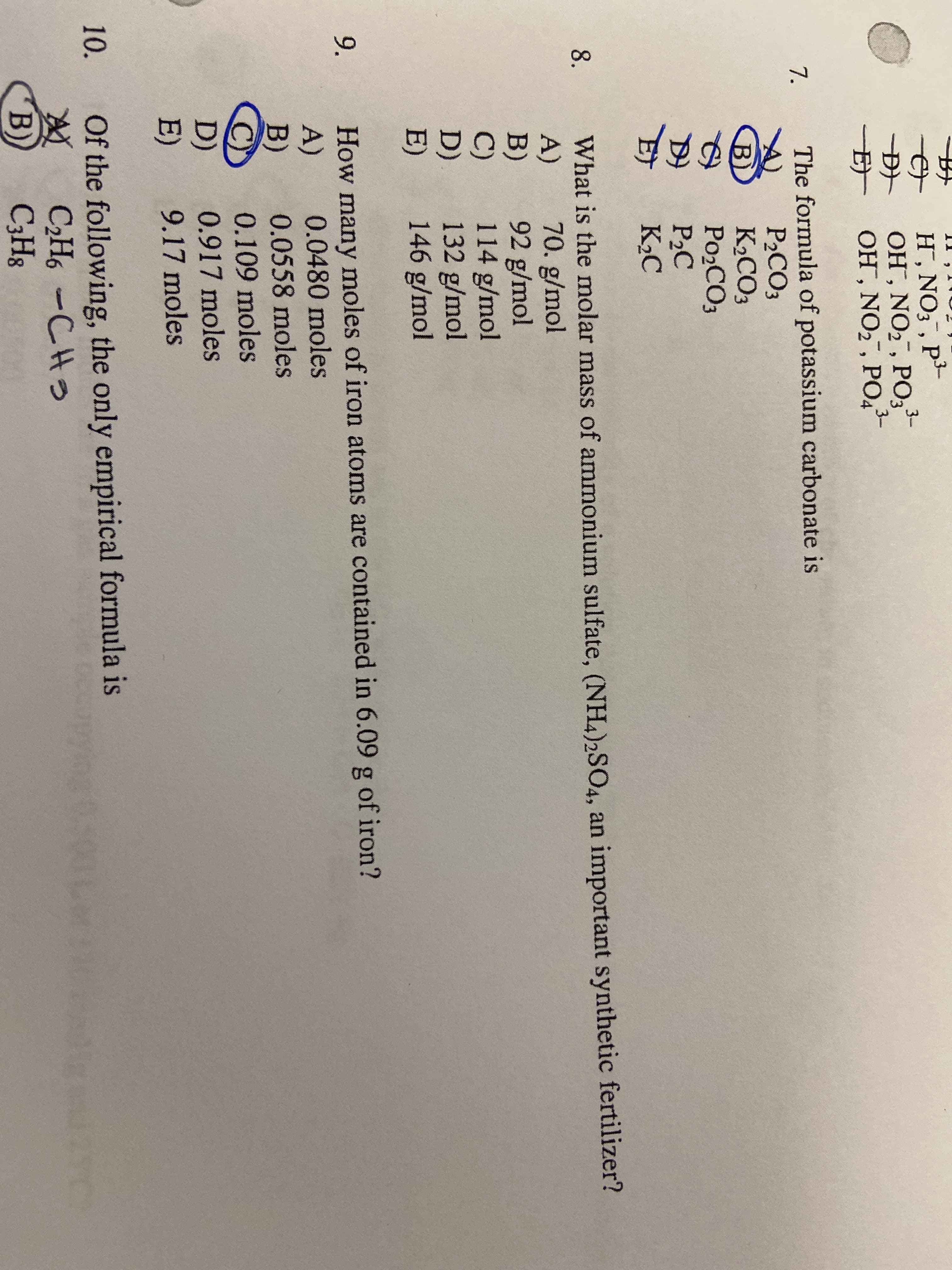 9.
H , NO; , P-
ОН, NO2, PO,-
3-
-E OH, NO2, PO4
7.
The formula of potassium carbonate is
P2CO3
К.СОЗ
PO2CO3
P2C
K2C
B)
What is the molar mass of ammonium sulfate, (NH4)2SO4, an important synthetic fertilizer?
A)
B)
C)
D)
E)
8.
70. g/mol
92 g/mol
114 g/mol
132 g/mol
146 g/mol
How many moles of iron atoms are contained in 6.09 g of iron?
A)
B)
C)
D)
E)
0.0480 moles
0.0558 moles
0.109 moles
0.917 moles
9.17 moles
10.
Of the following, the only empirical formula is
C2H6 -CHS
CЭHs
B)
