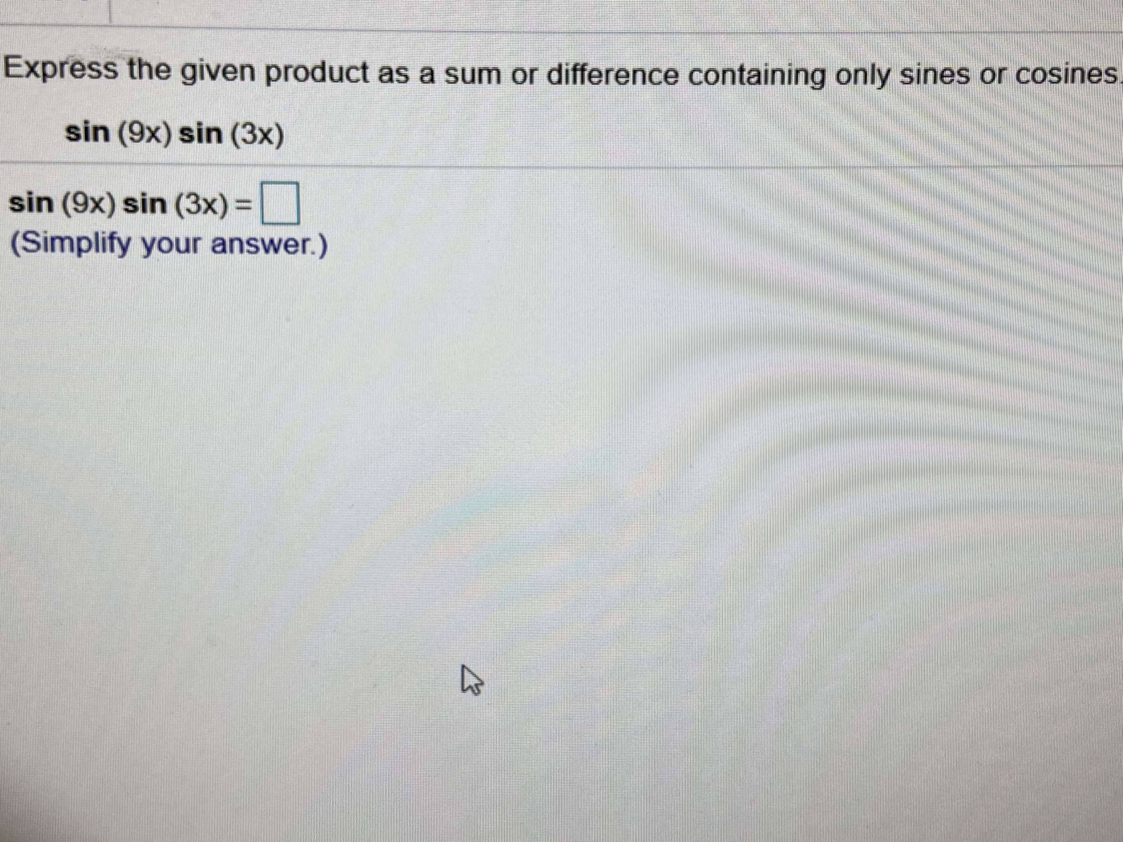 ### Expressing Trigonometric Products as Sums or Differences

In this exercise, we are tasked with expressing the given trigonometric product as a sum or difference that contains only sines or cosines.

The given expression is:
\[ \sin(9x) \sin(3x) \]

To find the solution, we use product-to-sum identities for trigonometric functions. Specifically, for sine functions, the identity is:
\[ \sin(A)\sin(B) = \frac{1}{2} [\cos(A - B) - \cos(A + B)] \]

By applying this identity, we can simplify our expression:
\[ \sin(9x) \sin(3x) = \frac{1}{2} [\cos(9x - 3x) - \cos(9x + 3x)] \]

Simplify inside the cosine functions:
\[ \cos(9x - 3x) = \cos(6x) \]
\[ \cos(9x + 3x) = \cos(12x) \]

Therefore, the expression simplifies to:
\[ \sin(9x) \sin(3x) = \frac{1}{2} [\cos(6x) - \cos(12x)] \]

#### Final Answer:
\[ \sin(9x) \sin(3x) = \frac{1}{2} [\cos(6x) - \cos(12x)] \]

Now you can use this simplified expression in further calculations or analyses.

(Simplify your answer.)