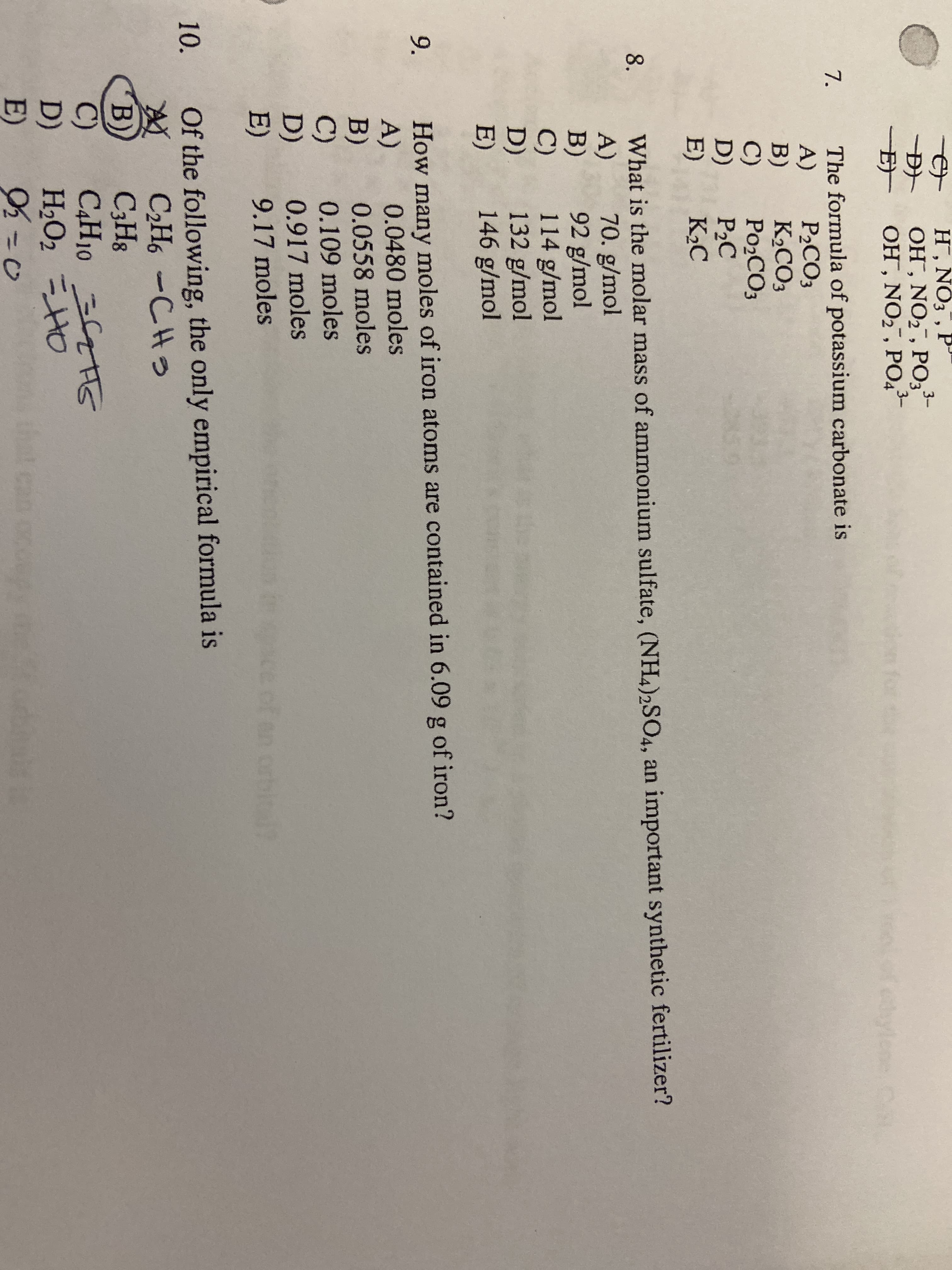 H, NŐ3 , P"
OH , NO2 , PO,-
OH , NO2, PO4
3-
ion for te
edylene
C
The formula of potassium carbonate is
A)
B)
C)
D)
E)
7.
P2CO3
K2CO3
PO2CO3
P2C
K2C
What is the molar mass of ammonium sulfate, (NH4)2SO4, an important synthetic fertilizer?
A)
B)
C)
D)
E)
8.
70. g/mol
92 g/mol
114 g/mol
132 g/mol
146 g/mol
How many moles of iron atoms are contained in 6.09 g of iron?
A)
B)
C)
9.
0.0480 moles
0.0558 moles
0.109 moles
D)
0.917 moles
E)
9.17 moles
of an orbital
Of the following, the only empirical formula is
C2H6 -CHS
C;H8
САН1О СТТG
H2O2 =HO
10.
B)
C)
D)
E)
that can ocoupy teo
%3D0

