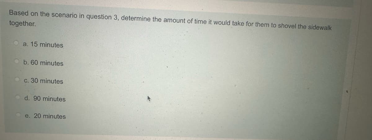 Based on the scenario in question 3, determine the amount of time it would take for them to shovel the sidewalk
together.
O a. 15 minutes
b. 60 minutes
c. 30 minutes
d. 90 minutes
e. 20 minutes