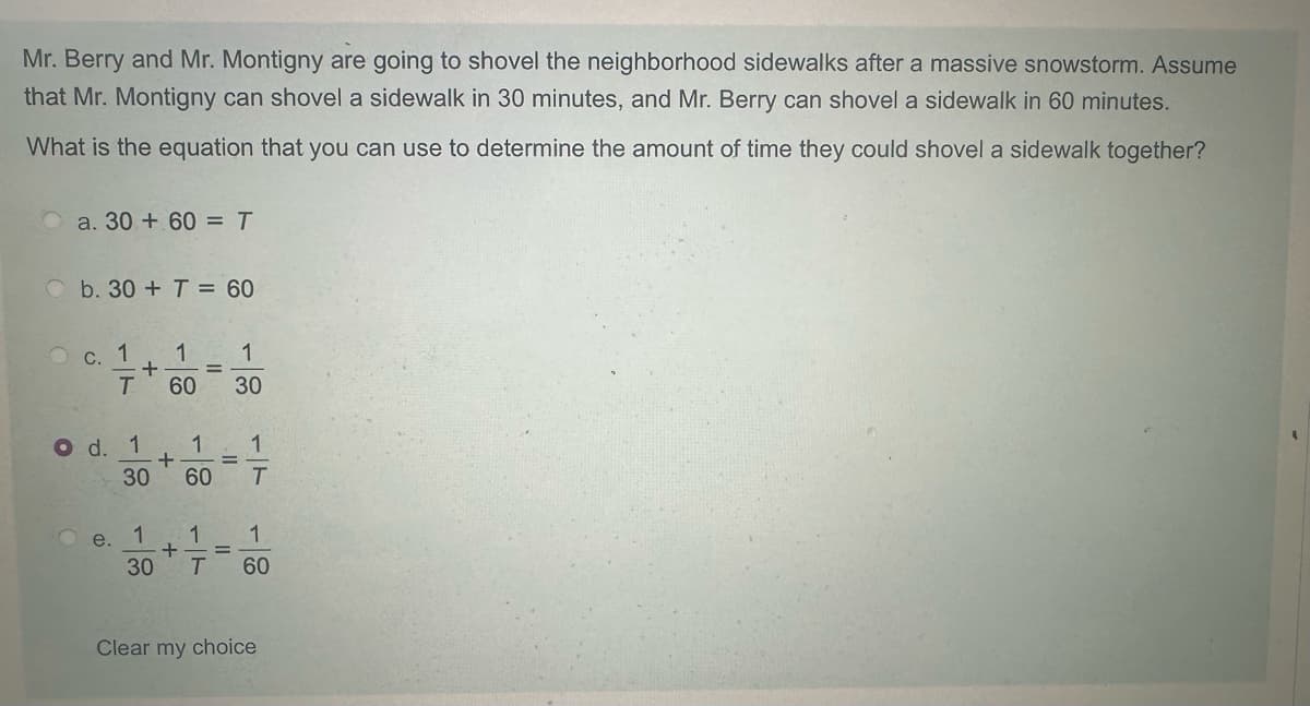 Mr. Berry and Mr. Montigny are going to shovel the neighborhood sidewalks after a massive snowstorm. Assume
that Mr. Montigny can shovel a sidewalk in 30 minutes, and Mr. Berry can shovel a sidewalk in 60 minutes.
What is the equation that you can use to determine the amount of time they could shovel a sidewalk together?
a. 30+ 60 = T
b. 30+ T= 60
c. 1
+
1
=
1
T 60 30
O d. 1 1
+
30 60
=
17
e.
1
1
1
+
=
30
T
60
Clear my choice