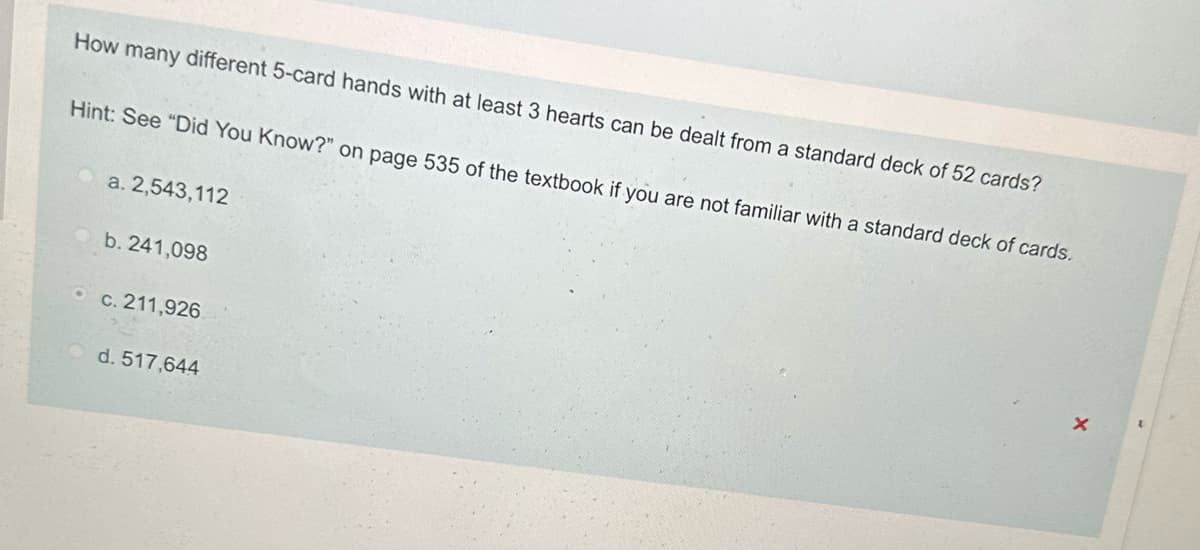 How many different 5-card hands with at least 3 hearts can be dealt from a standard deck of 52 cards?
Hint: See "Did You Know?" on page 535 of the textbook if you are not familiar with a standard deck of cards.
a. 2,543,112
b. 241,098
c. 211,926
d. 517,644