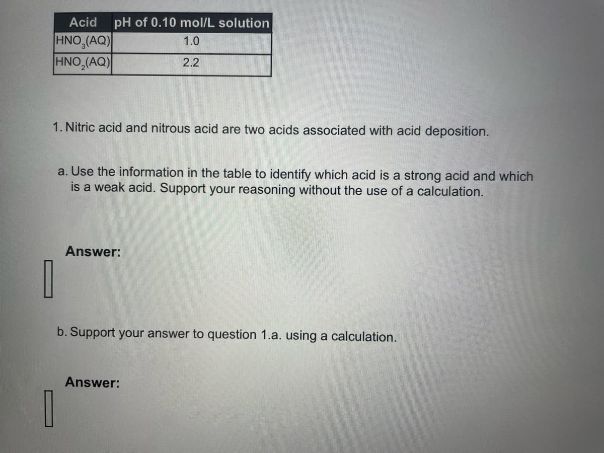 Acid
HNO3(AQ)
HNO₂(AQ)
pH of 0.10 mol/L solution
1.0
2.2
1. Nitric acid and nitrous acid are two acids associated with acid deposition.
a. Use the information in the table to identify which acid is a strong acid and which
is a weak acid. Support your reasoning without the use of a calculation.
Answer:
b. Support your answer to question 1.a. using a calculation.
Answer: