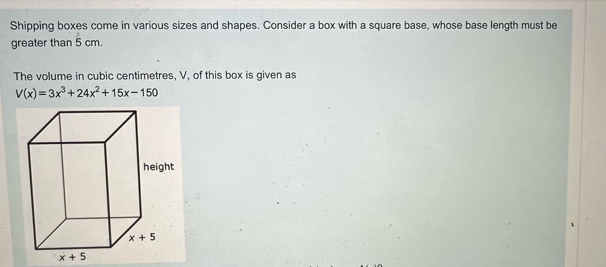 Shipping boxes come in various sizes and shapes. Consider a box with a square base, whose base length must be
greater than 5 cm.
The volume in cubic centimetres, V, of this box is given as
V(x)=3x3+24x²+15x-150
X + 5
height
x + 5