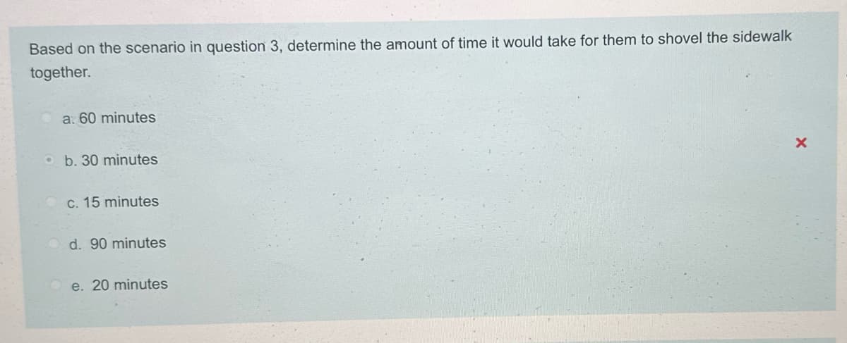 Based on the scenario in question 3, determine the amount of time it would take for them to shovel the sidewalk
together.
a. 60 minutes
b. 30 minutes
c. 15 minutes
d. 90 minutes
e. 20 minutes