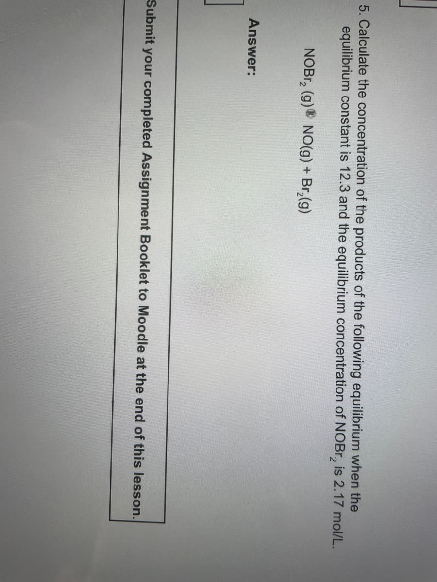 5. Calculate the concentration of the products of the following equilibrium when the
equilibrium constant is 12.3 and the equilibrium concentration of NOBr₂ is 2.17 mol/L.
NOBr₂ (g) NO(g) + Br₂(g)
Answer:
Submit your completed Assignment Booklet to Moodle at the end of this lesson.