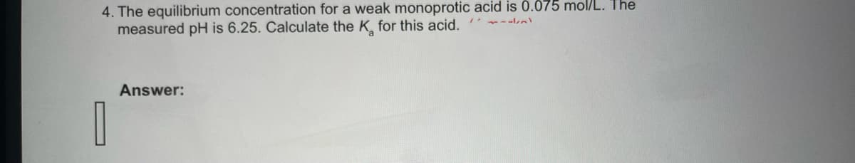 4. The equilibrium concentration for a weak monoprotic acid is 0.075 mol/L. The
measured pH is 6.25. Calculate the K for this acid.
0
Answer: