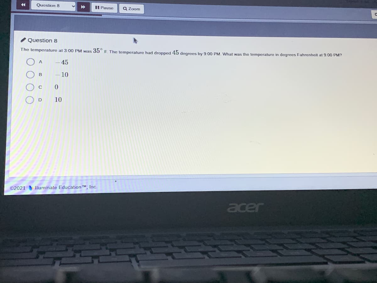 Question 8
II Pause
a Zoom
/ Question 8
The temperature at 3:00 PM was 35 F. The temperature had dropped 45 degrees by 9.00 PM. What was the temperature in degrees Fahrenheit at 9.00 PM?
A
45
B
10
D
10
©2021
Illuminate EducationT, Inc.
acer
O O
