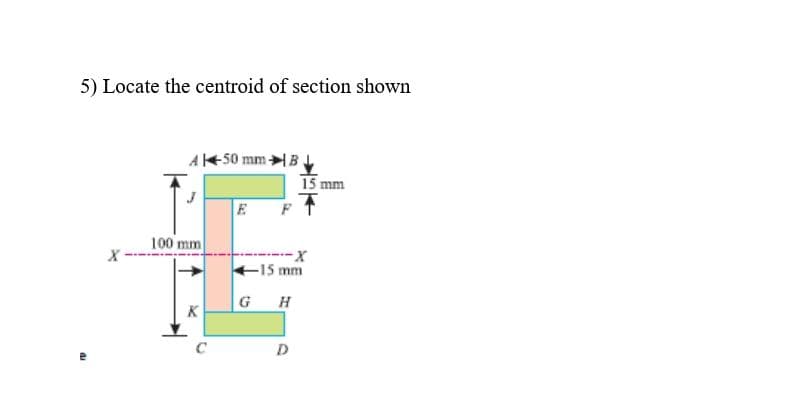 5) Locate the centroid of section shown
A50 mm B
15 mm
E
100 mm
--
15 mm
GH
K
