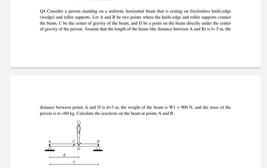 Q4 Consider a person standing on a uniform, horizontal beam that is resting on frictionless knife-edge
(wedge) and roller supports. Let A and B be two points where the knife-edge and roller supports contact
the beam, C be the center of gravity of the beam, and D be a point on the beam directly under the center
of gravity of the person. Assume that the length of the beam (the distance between A and B) is l= 5 m, the
distance between points A and D is d=3 m, the weight of the beam is W1 = 900 N, and the mass of the
person is m =60 kg. Calculate the reactions on the beam at points A and B.
