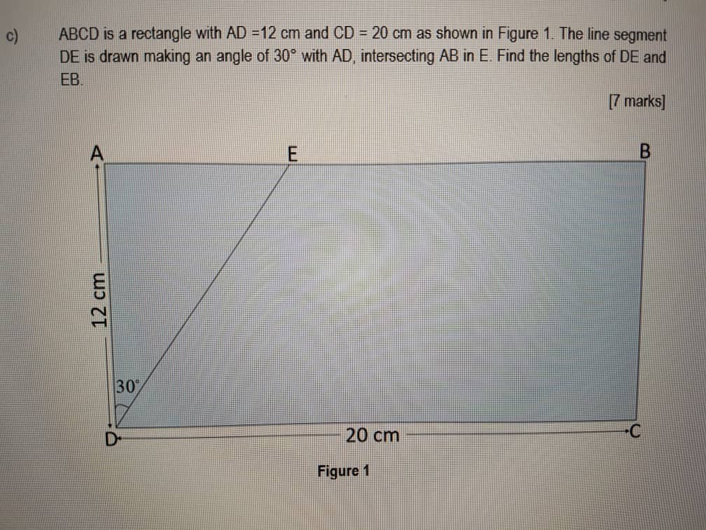 c)
ABCD is a rectangle with AD =12 cm and CD = 20 cm as shown in Figure 1. The line segment
DE is drawn making an angle of 30° with AD, intersecting AB in E. Find the lengths of DE and
EB.
[7 marks]
30°
20 cm
Figure 1
12cm
