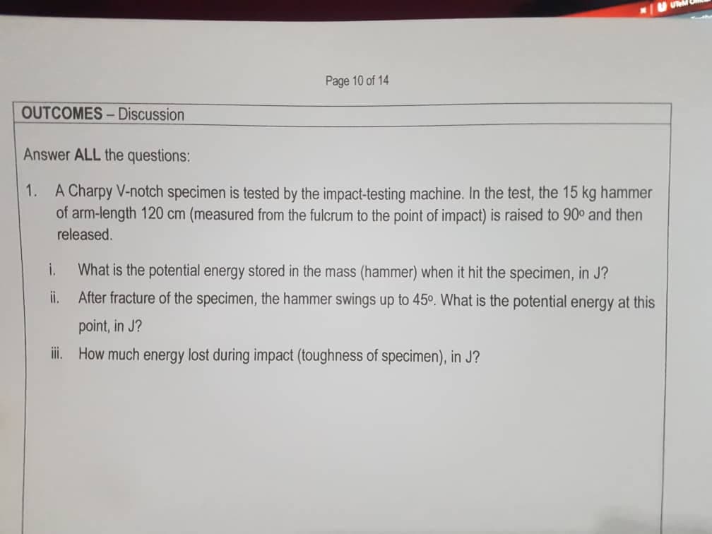 UeM
Page 10 of 14
OUTCOMES- Discussion
Answer ALL the questions:
1.
A Charpy V-notch specimen is tested by the impact-testing machine. In the test, the 15 kg hammer
of arm-length 120 cm (measured from the fulcrum to the point of impact) is raised to 90° and then
released.
i.
What is the potential energy stored in the mass (hammer) when it hit the specimen, in J?
i.
After fracture of the specimen, the hammer swings up to 45°. What is the potential energy at this
point, in J?
iii. How much energy lost during impact (toughness of specimen), in J?
