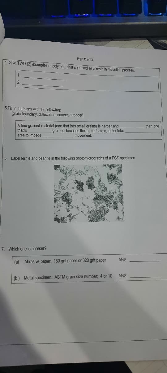 Page 12 of 13
4. Give TWO (2) examples of polymers that can used as a resin in mounting process.
1.
2.
5.Fill in the blank with the following:
[grain boundary, dislocation, coarse, stronger]
A fine-grained material (one that has small grains) is harder and
that is
area to impede
than one
-grained, because the former has a greater total
movement.
6. Label ferrite and pearlite in the following photomicrographs of a PCS specimen.
7. Which one is coarser?
ANS:
(a) Abrasive paper: 180 grit paper or 320 grit paper
ANS:
(b) Metal specimen: ASTM grain-size number; 4 or 10
