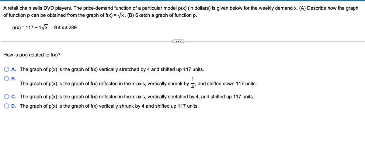 A retail chain sells DVD players. The price-demand function of a particular model p(x) (in dollars) is given below for the weekly demand x. (A) Describe how the graph
of function p can be obtained from the graph of f(x) = Vx. (B) Sketch a graph of function p.
p(x) = 117 – 4/x
93x<289
How is p(x) related to f(x)?
A. The graph of p(x) is the graph of f(x) vertically stretched by 4 and shifted up 117 units.
В.
The graph of p(x) is the graph of f(x) reflected in the x-axis, vertically shrunk by
1
and shifted down 117 units.
4'
C. The graph of p(x) is the graph of f(x) reflected in the x-axis, vertically stretched by 4, and shifted up 117 units.
O D. The graph of p(x) is the graph of f(x) vertically shrunk by 4 and shifted up 117 units.
