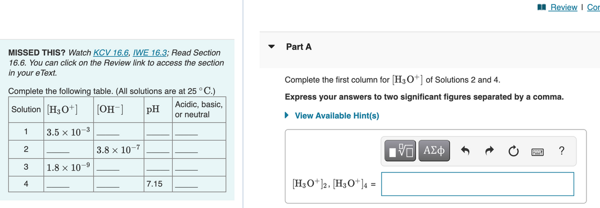 I Review I Cor
Part A
MISSED THIS? Watch KCV 16.6, IWE 16.3; Read Section
16.6. You can click on the Review link to access the section
in your eText.
Complete the first column for H3O+] of Solutions 2 and 4.
Complete the following table. (All solutions are at 25 ° C.)
Express your answers to two significant figures separated by a comma.
Solution [H30+]
[OH-]
pH
Acidic, basic,
or neutral
• View Available Hint(s)
-3
1
3.5 x 10
3.8 x 10-7
Ηνα ΑΣφ
3
1.8 x 10-9
4
7.15
[H3O+]2, [H3O+]4 =
2.
