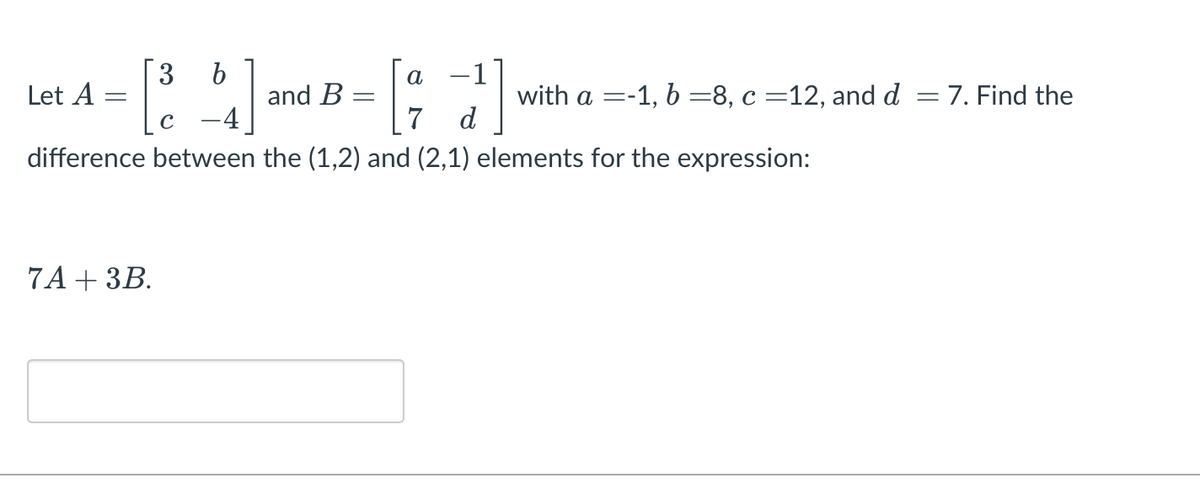 3
Let A :
-1
with a =-1, b =8, c =12, and d =7. Find the
d
а
and B :
7
%3D
-4
difference between the (1,2) and (2,1) elements for the expression:
7A + ЗВ.
