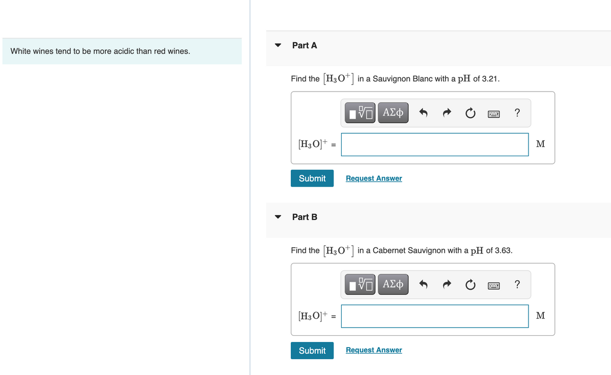 Part A
White wines tend to be more acidic than red wines.
Find the H30* in a Sauvignon Blanc with a pH of 3.21.
?
[H3 O]+ =
M
Submit
Request Answer
Part B
Find the H30 in a Cabernet Sauvignon with a pH of 3.63.
?
[H3O]+ =
M
%3D
Submit
Request Answer
