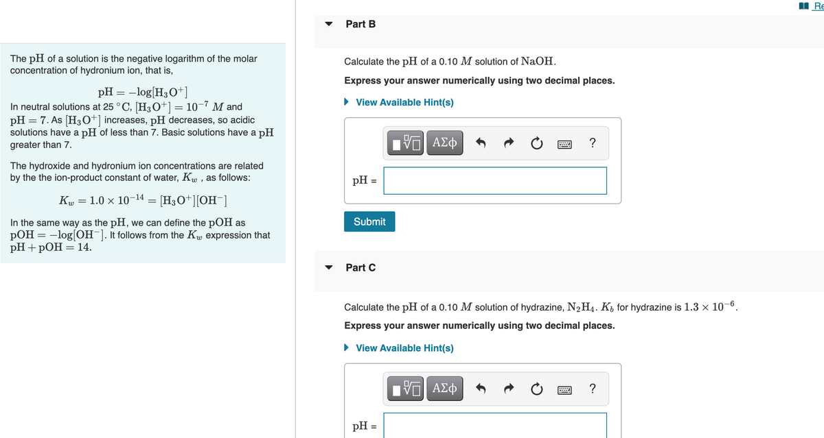 Re
Part B
The pH of a solution is the negative logarithm of the molar
concentration of hydronium ion, that is,
Calculate the pH of a 0.10 M solution of NaOH.
Express your answer numerically using two decimal places.
pH = -log[H3O+]
In neutral solutions at 25 ° C, [H30+] = 10-7 M and
pH = 7. As [H3O+] increases, pH decreases, so acidic
solutions have a pH of less than 7. Basic solutions have a pH
• View Available Hint(s)
greater than 7.
?
The hydroxide and hydronium ion concentrations are related
by the the ion-product constant of water, Ku , as follows:
pH =
1.0 × 10-14
Kw
= [H3O+][OH¯]
Submit
In the same way as the pH, we can define the pOH as
pOH = -log[OH ]. It follows from the Kw expression that
pH+ pОН — 14.
Part C
Calculate the pH of a 0.10 M solution of hydrazine, N2H4. K, for hydrazine is 1.3 × 10-0.
Express your answer numerically using two decimal places.
• View Available Hint(s)
Nνα ΑΣφ
pH =
