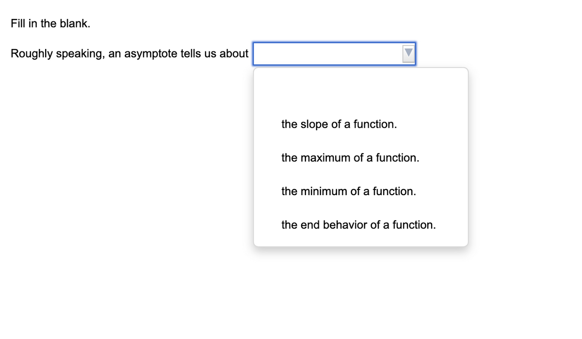 Fill in the blank.
Roughly speaking, an asymptote tells us about
the slope of a function.
the maximum of a function.
the minimum of a function.
the end behavior of a function.
