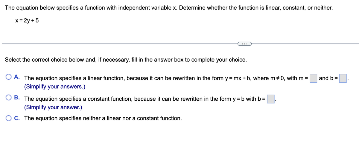 The equation below specifies a function with independent variable x. Determine whether the function is linear, constant, or neither.
x= 2y +5
Select the correct choice below and, if necessary, fill in the answer box to complete your choice.
O A. The equation specifies a linear function, because it can be rewritten in the form y = mx + b, where m + 0, with m =
and b =
(Simplify your answers.)
O B. The equation specifies a constant function, because it can be rewritten in the form y = b with b =
(Simplify your answer.)
O C. The equation specifies neither a linear nor a constant function.
