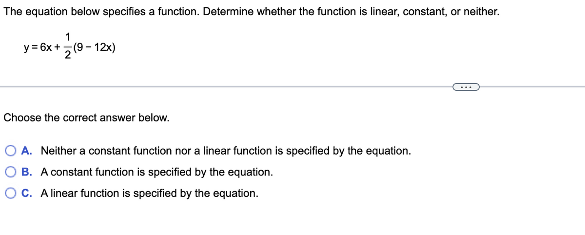 The equation below specifies a function. Determine whether the function is linear, constant, or neither.
1
y = 6x +7(9 - 12x)
...
Choose the correct answer below.
A. Neither a constant function nor a linear function is specified by the equation.
B. A constant function is specified by the equation.
C. A linear function is specified by the equation.
