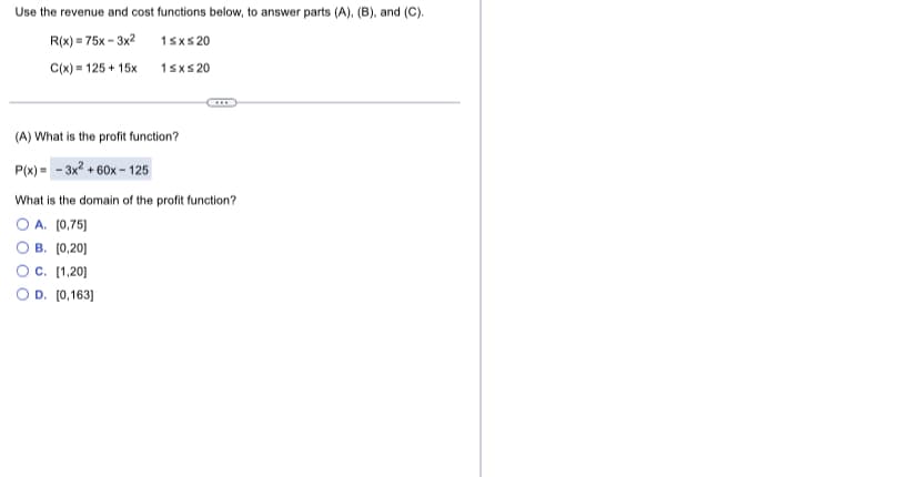 Use the revenue and cost functions below, to answer parts (A), (B), and (C).
R(x) = 75x - 3x2
1sxs 20
C(x) = 125 + 15x
1sxs 20
(A) What is the profit function?
P(x) - - 3x? + 60x – 125
What is the domain of the profit function?
O A. [0,75)
B. (0,20]
Oc. [1,20]
O D. [0,163]
