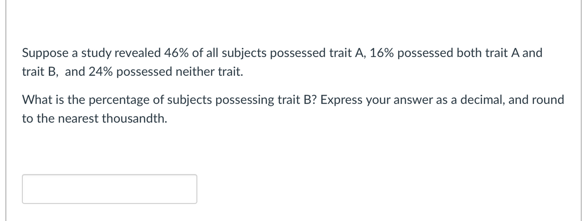 Suppose a study revealed 46% of all subjects possessed trait A, 16% possessed both trait A and
trait B, and 24% possessed neither trait.
What is the percentage of subjects possessing trait B? Express your answer as a decimal, and round
to the nearest thousandth.
