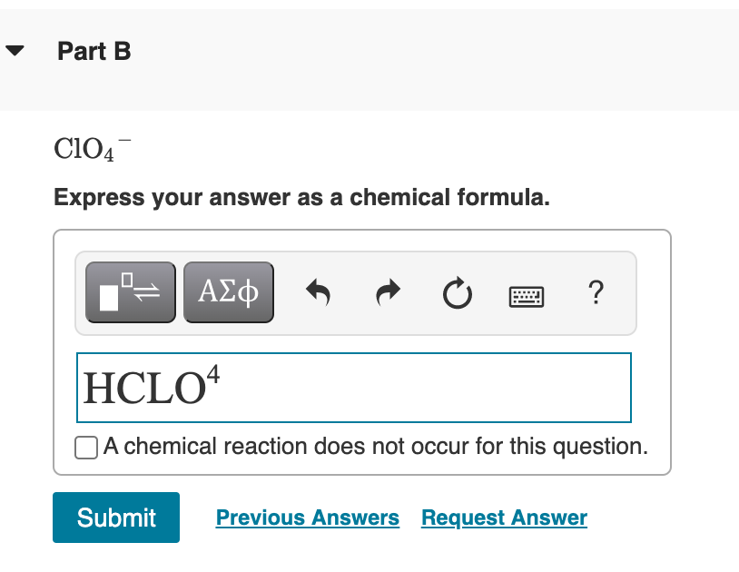 Part B
Cl04
Express your answer as a chemical formula.
ΑΣφ
?
HCLO
OA chemical reaction does not occur for this question.
Submit
Previous Answers Request Answer
