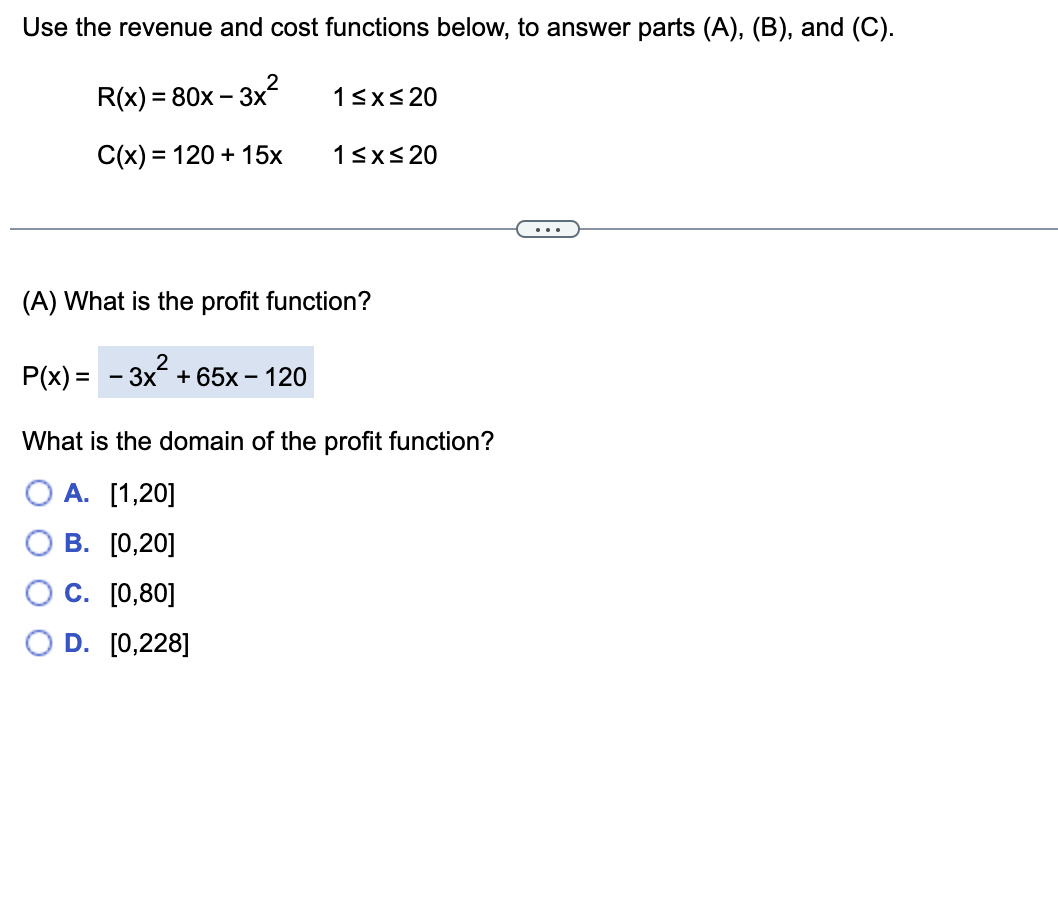 Use the revenue and cost functions below, to answer parts (A), (B), and (C).
R(x) %3D 80х - 3х*
13xs 20
C(x) = 120 + 15x
13xs20
...
(A) What is the profit function?
2
P(x) = - 3x + 65x – 120
What is the domain of the profit function?
O A. [1,20]
В. [0,20]
С. [0,80]
D. [0,228]
