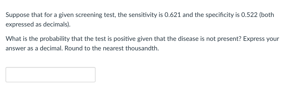 Suppose that for a given screening test, the sensitivity is 0.621 and the specificity is 0.522 (both
expressed as decimals).
What is the probability that the test is positive given that the disease is not present? Express your
answer as a decimal. Round to the nearest thousandth.
