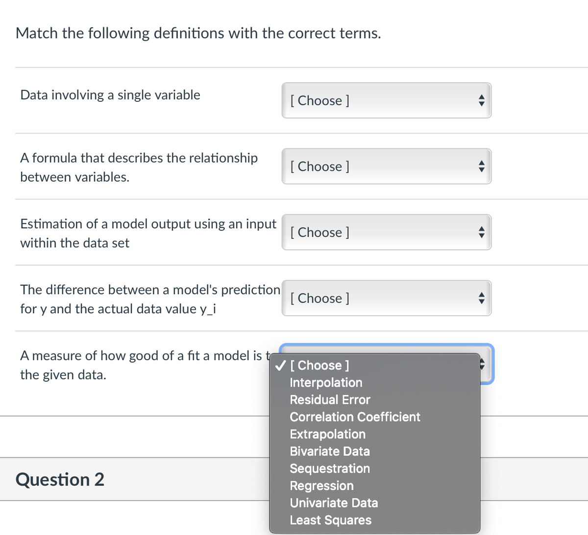 Match the following definitions with the correct terms.
Data involving a single variable
[ Choose ]
A formula that describes the relationship
[ Choose ]
between variables.
Estimation of a model output using an input
[ Choose ]
within the data set
The difference between a model's prediction
[ Choose ]
for y and the actual data value y_i
A measure of how good of a fit a model is t
V[ Choose ]
Interpolation
the given data.
Residual Error
Correlation Coefficient
Extrapolation
Bivariate Data
Question 2
Sequestration
Regression
Univariate Data
Least Squares
