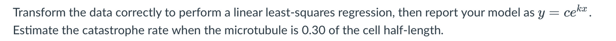 Transform the data correctly to perform a linear least-squares regression, then report your model as y = ce
cek.
Estimate the catastrophe rate when the microtubule is 0.30 of the cell half-length.
