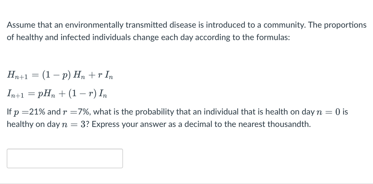 Assume that an environmentally transmitted disease is introduced to a community. The proportions
of healthy and infected individuals change each day according to the formulas:
Нр+1 — (1 — р) Н, +r I,
In+1 3D pH, + (1 — г) I,
If p =21% andr =7%, what is the probability that an individual that is health on day n =
0 is
healthy on day n =
3? Express your answer as a decimal to the nearest thousandth.
