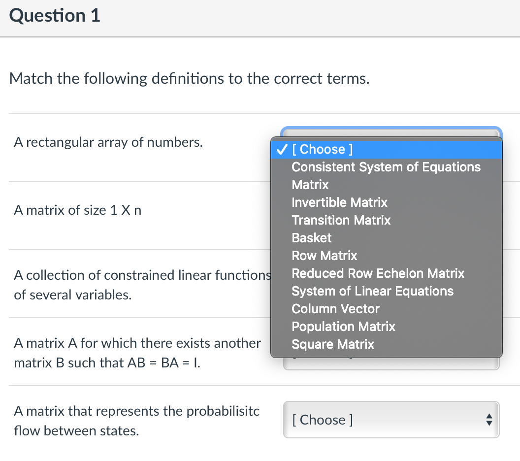 Question 1
Match the following definitions to the correct terms.
A rectangular array of numbers.
V[ Choose ]
Consistent System of Equations
Matrix
Invertible Matrix
A matrix of size 1 X n
Transition Matrix
Basket
Row Matrix
A collection of constrained linear functions
Reduced Row Echelon Matrix
of several variables.
System of Linear Equations
Column Vector
Population Matrix
Square Matrix
A matrix A for which there exists another
matrix B such that AB
BA = I.
%3D
A matrix that represents the probabilisitc
[ Choose ]
flow between states.
