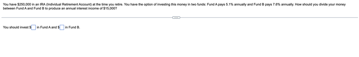 You have $250,000 in an IRA (Individual Retirement Account) at the time you retire. You have the option of investing this money in two funds: Fund A pays 5.1% annually and Fund B pays 7.6% annually. How should you divide your money
between Fund A and Fund B to produce an annual interest income of $15,000?
You should invest $
in Fund A and $
in Fund B.
