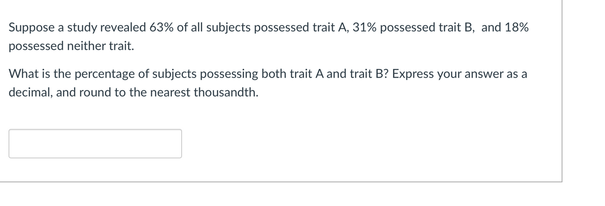 Suppose a study revealed 63% of all subjects possessed trait A, 31% possessed trait B, and 18%
possessed neither trait.
What is the percentage of subjects possessing both trait A and trait B? Express your answer as a
decimal, and round to the nearest thousandth.
